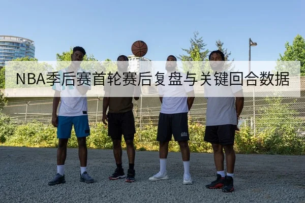 NBA季后赛首轮赛后复盘与关键回合数据